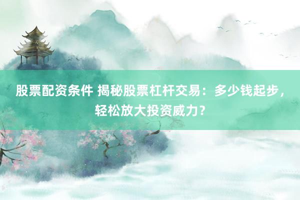 股票配资条件 揭秘股票杠杆交易：多少钱起步，轻松放大投资威力？