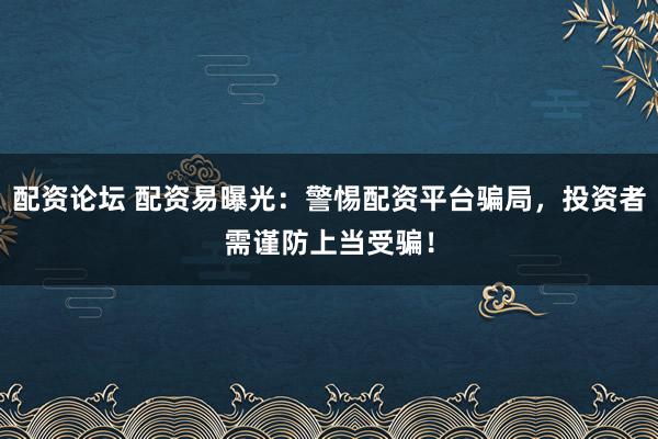 配资论坛 配资易曝光：警惕配资平台骗局，投资者需谨防上当受骗！