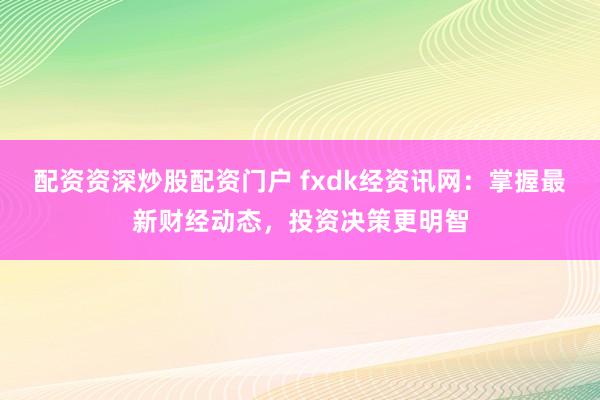 配资资深炒股配资门户 fxdk经资讯网：掌握最新财经动态，投资决策更明智