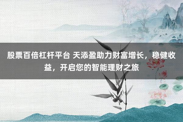 股票百倍杠杆平台 天添盈助力财富增长，稳健收益，开启您的智能理财之旅