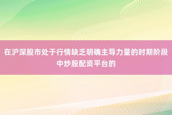 在沪深股市处于行情缺乏明确主导力量的时期阶段中炒股配资平台的