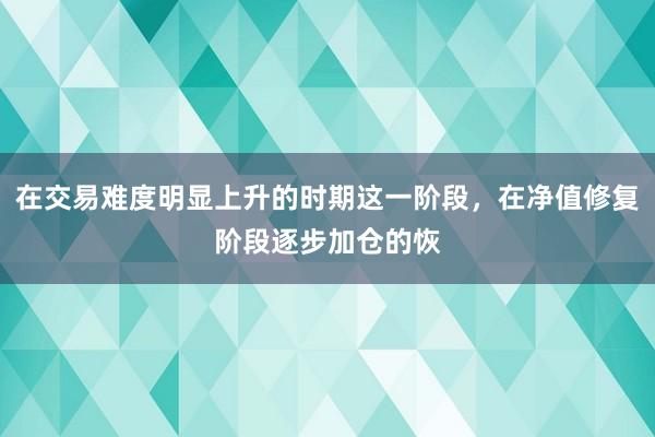 在交易难度明显上升的时期这一阶段，在净值修复阶段逐步加仓的恢