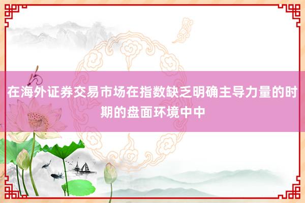 在海外证券交易市场在指数缺乏明确主导力量的时期的盘面环境中中
