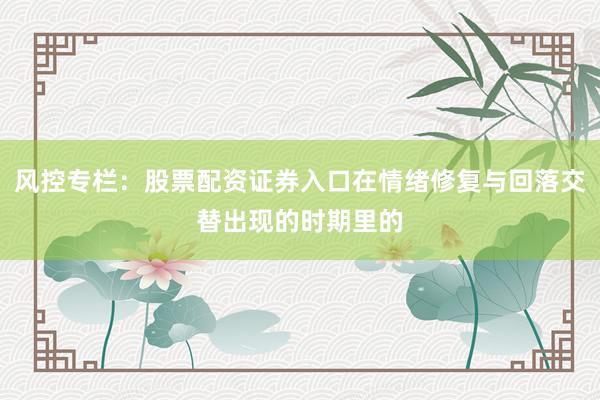 风控专栏：股票配资证券入口在情绪修复与回落交替出现的时期里的