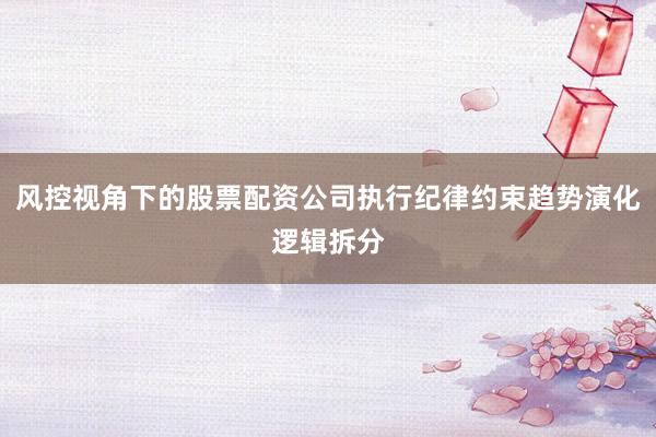 风控视角下的股票配资公司执行纪律约束趋势演化逻辑拆分