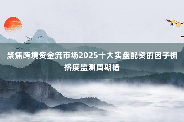 聚焦跨境资金流市场2025十大实盘配资的因子拥挤度监测周期错