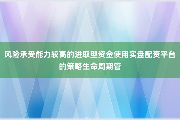 风险承受能力较高的进取型资金使用实盘配资平台的策略生命周期管