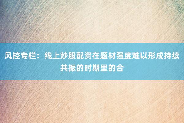 风控专栏：线上炒股配资在题材强度难以形成持续共振的时期里的合
