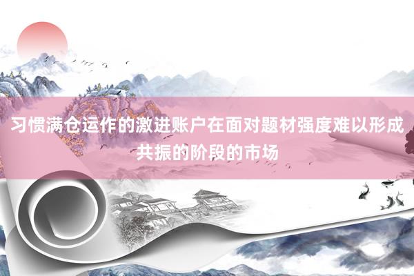 习惯满仓运作的激进账户在面对题材强度难以形成共振的阶段的市场