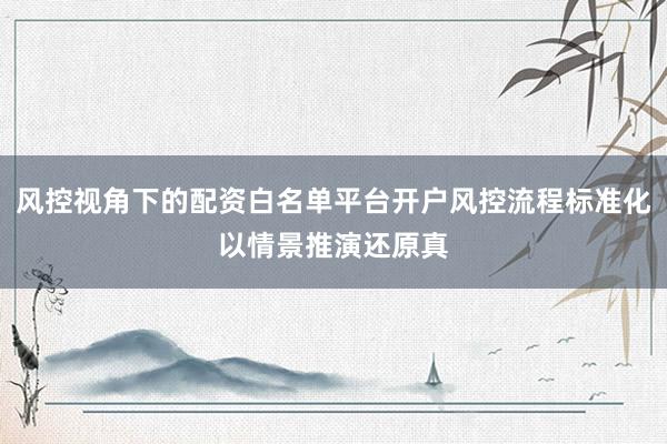 风控视角下的配资白名单平台开户风控流程标准化以情景推演还原真