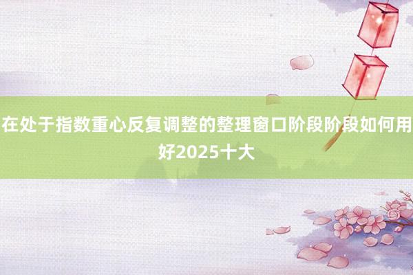 在处于指数重心反复调整的整理窗口阶段阶段如何用好2025十大