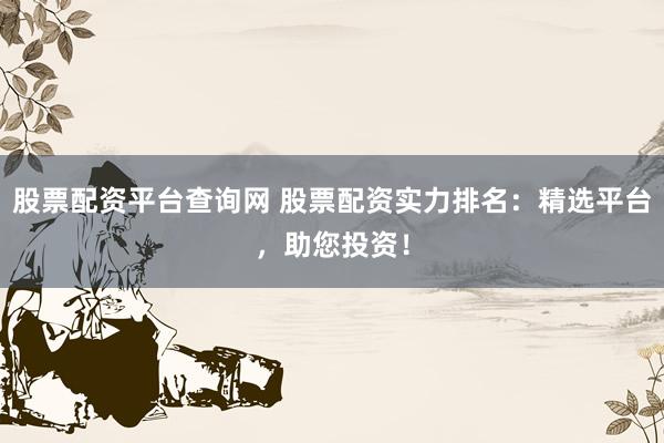 股票配资平台查询网 股票配资实力排名：精选平台，助您投资！