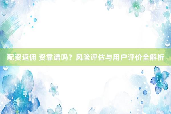 配资返佣 资靠谱吗？风险评估与用户评价全解析