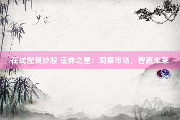 在线配资炒股 证券之星:洞察市场,智赢未来
