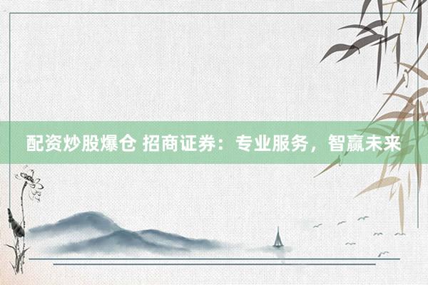 配资炒股爆仓 招商证券：专业服务，智赢未来