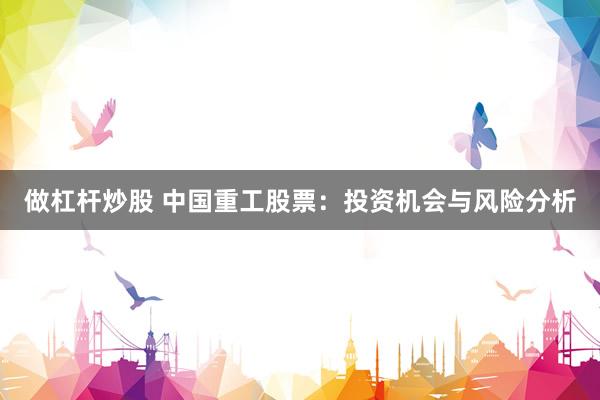 做杠杆炒股 中国重工股票:投资机会与风险分析