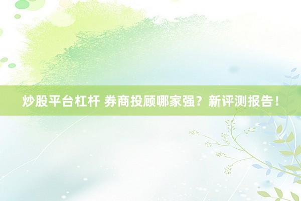 炒股平台杠杆 券商投顾哪家强？新评测报告！