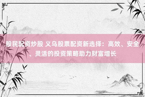 股民配资炒股 义乌股票配资新选择：高效、安全、灵活的投资策略助力财富增长