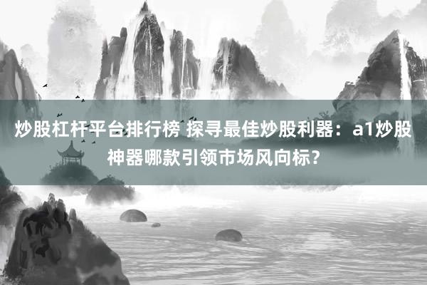 炒股杠杆平台排行榜 探寻最佳炒股利器：a1炒股神器哪款引领市场风向标？