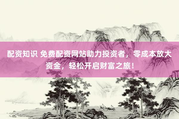 配资知识 免费配资网站助力投资者，零成本放大资金，轻松开启财富之旅！