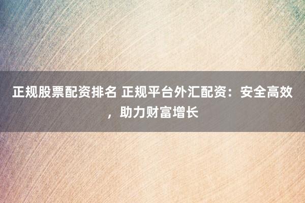 正规股票配资排名 正规平台外汇配资：安全高效，助力财富增长
