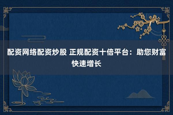 配资网络配资炒股 正规配资十倍平台：助您财富快速增长