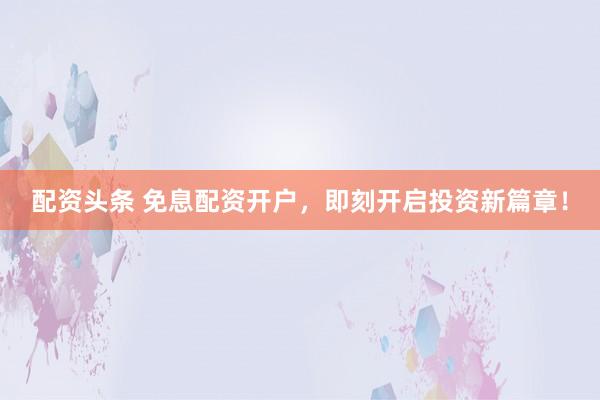 配资头条 免息配资开户，即刻开启投资新篇章！
