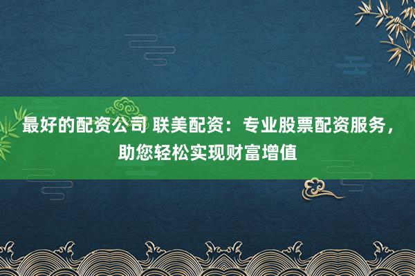 最好的配资公司 联美配资：专业股票配资服务，助您轻松实现财富增值