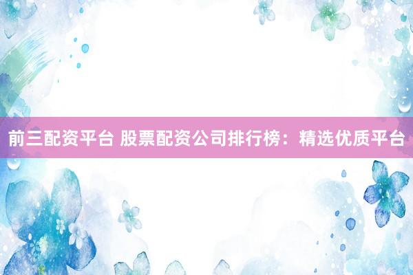 前三配资平台 股票配资公司排行榜：精选优质平台