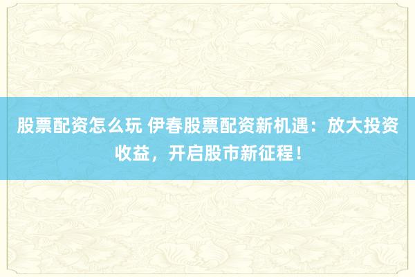 股票配资怎么玩 伊春股票配资新机遇：放大投资收益，开启股市新征程！