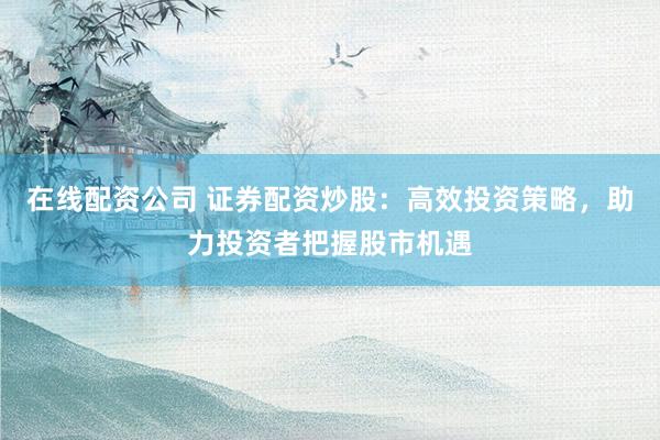 在线配资公司 证券配资炒股：高效投资策略，助力投资者把握股市机遇