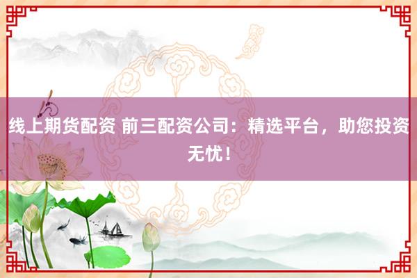 线上期货配资 前三配资公司：精选平台，助您投资无忧！