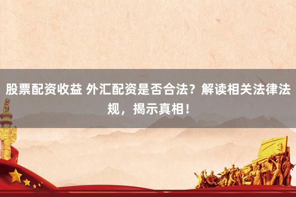 股票配资收益 外汇配资是否合法？解读相关法律法规，揭示真相！
