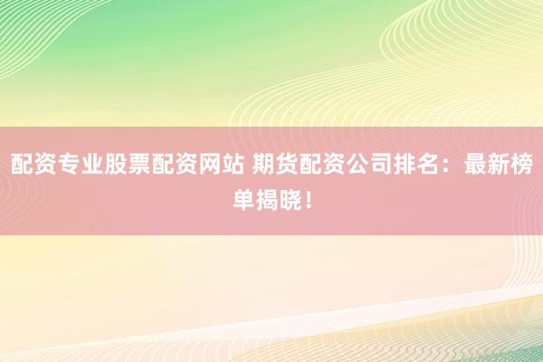配资专业股票配资网站 期货配资公司排名：最新榜单揭晓！
