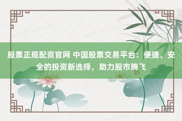 股票正规配资官网 中国股票交易平台：便捷、安全的投资新选择，助力股市腾飞