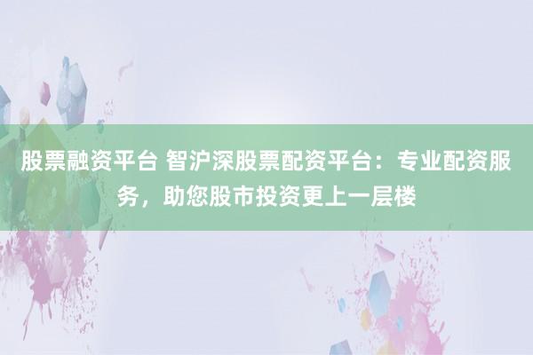 股票融资平台 智沪深股票配资平台：专业配资服务，助您股市投资更上一层楼