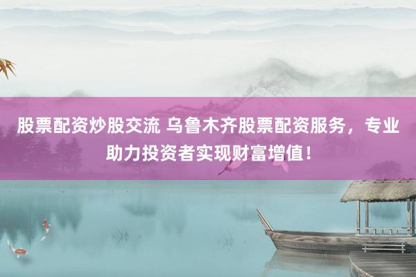 股票配资炒股交流 乌鲁木齐股票配资服务，专业助力投资者实现财富增值！