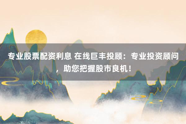 专业股票配资利息 在线巨丰投顾：专业投资顾问，助您把握股市良机！