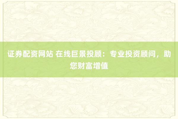 证券配资网站 在线巨景投顾:专业投资顾问,助您财富增值