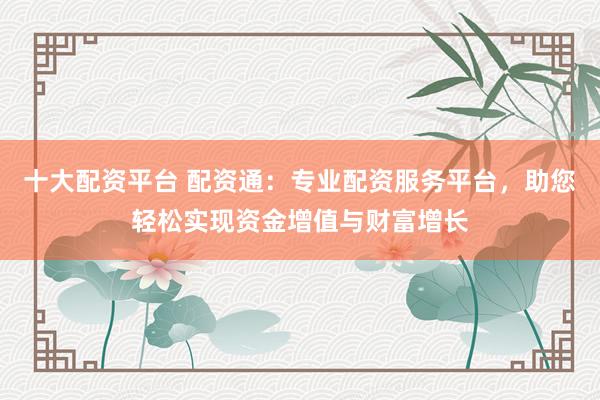 十大配资平台 配资通：专业配资服务平台，助您轻松实现资金增值与财富增长