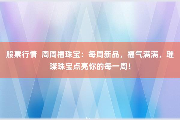 股票行情  周周福珠宝：每周新品，福气满满，璀璨珠宝点亮你的每一周！