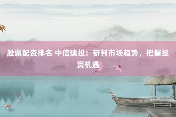 股票配资排名 中信建投：研判市场趋势，把握投资机遇