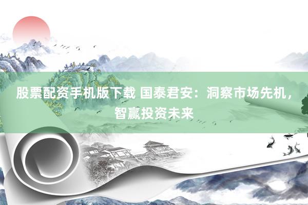 股票配资手机版下载 国泰君安：洞察市场先机，智赢投资未来