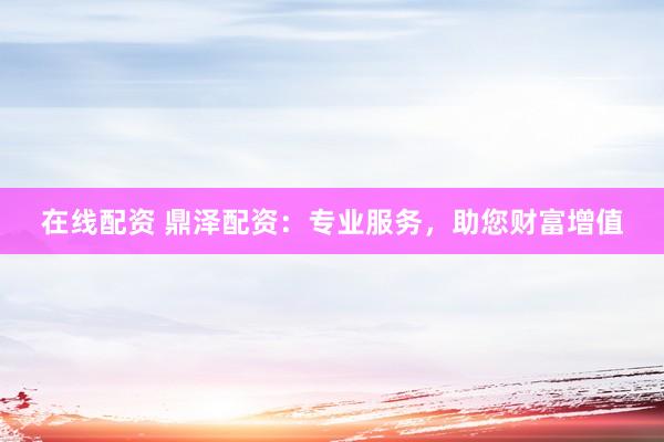 在线配资 鼎泽配资：专业服务，助您财富增值
