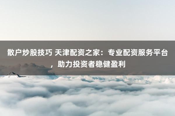 散户炒股技巧 天津配资之家:专业配资服务平台,助力投资者稳健盈利