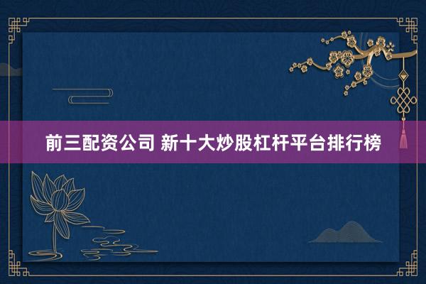 前三配资公司 新十大炒股杠杆平台排行榜