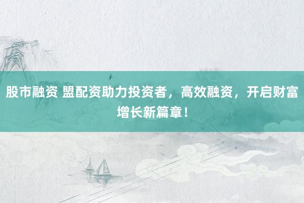 股市融资 盟配资助力投资者，高效融资，开启财富增长新篇章！