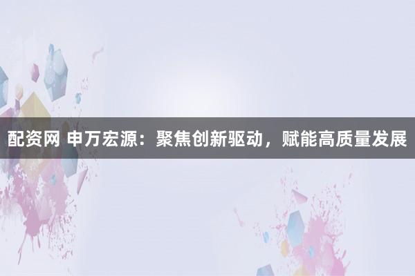 配资网 申万宏源：聚焦创新驱动，赋能高质量发展