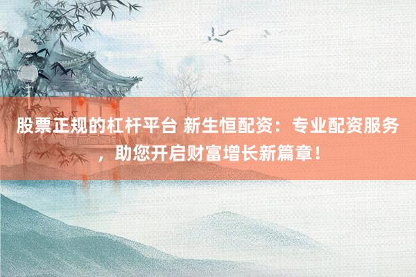 股票正规的杠杆平台 新生恒配资：专业配资服务，助您开启财富增长新篇章！