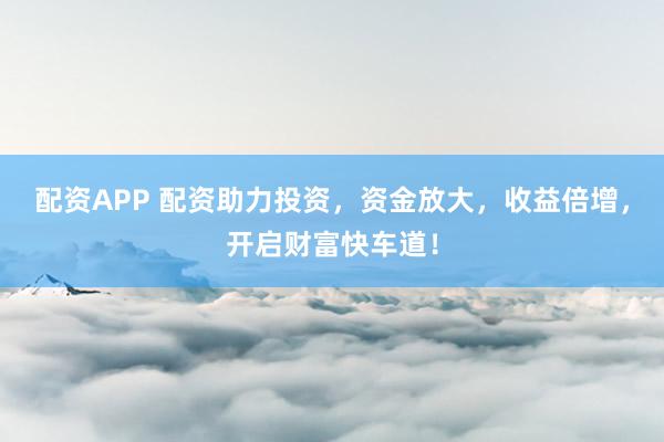 配资APP 配资助力投资，资金放大，收益倍增，开启财富快车道！